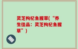 灵芝枸杞鱼腥草(“养生佳品：灵芝枸杞鱼腥草”)
