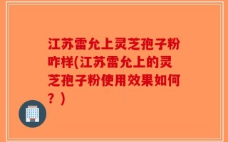 江苏雷允上灵芝孢子粉咋样(江苏雷允上的灵芝孢子粉使用效果如何？)