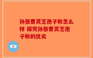 孙张曹灵芝孢子粉怎么样 探究孙张曹灵芝孢子粉的优劣