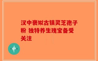 汉中褒姒古镇灵芝孢子粉 独特养生瑰宝备受关注