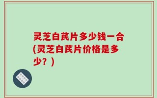 灵芝白芪片多少钱一合(灵芝白芪片价格是多少？)
