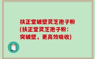 扶正堂破壁灵芝孢子粉(扶正堂灵芝孢子粉：突破壁，更高效吸收)