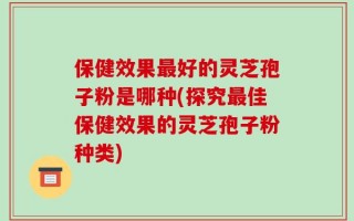 保健效果最好的灵芝孢子粉是哪种(探究最佳保健效果的灵芝孢子粉种类)