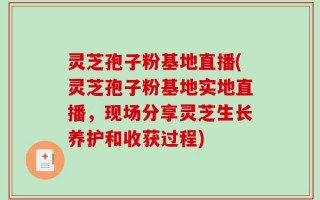 灵芝孢子粉基地直播(灵芝孢子粉基地实地直播，现场分享灵芝生长养护和收获过程)