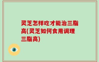 灵芝怎样吃才能治三脂高(灵芝如何食用调理三脂高)