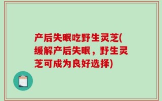 产后失眠吃野生灵芝(缓解产后失眠，野生灵芝可成为良好选择)
