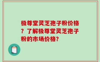极尊堂灵芝孢子粉价格？了解极尊堂灵芝孢子粉的市场价格？