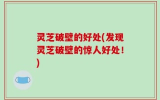 灵芝破壁的好处(发现灵芝破壁的惊人好处！)
