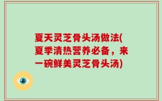 夏天灵芝骨头汤做法(夏季清热营养必备，来一碗鲜美灵芝骨头汤)