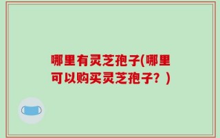 哪里有灵芝孢子(哪里可以购买灵芝孢子？)
