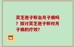 灵芝孢子粉治月子病吗？探讨灵芝孢子粉对月子病的疗效？