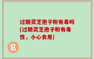 过期灵芝孢子粉有毒吗(过期灵芝孢子粉有毒性，小心食用)