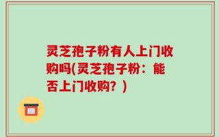 灵芝孢子粉有人上门收购吗(灵芝孢子粉：能否上门收购？)