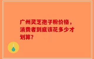 广州灵芝孢子粉价格，消费者到底该花多少才划算？