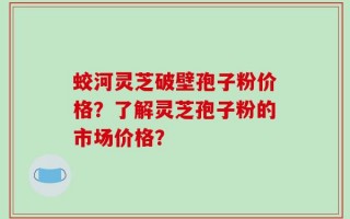 蛟河灵芝破壁孢子粉价格？了解灵芝孢子粉的市场价格？