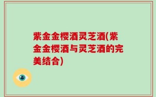 紫金金樱酒灵芝酒(紫金金樱酒与灵芝酒的完美结合)