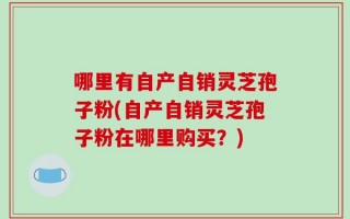 哪里有自产自销灵芝孢子粉(自产自销灵芝孢子粉在哪里购买？)