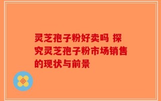 灵芝孢子粉好卖吗 探究灵芝孢子粉市场销售的现状与前景