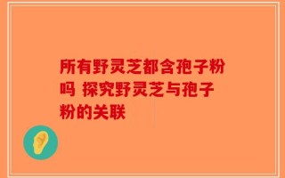 所有野灵芝都含孢子粉吗 探究野灵芝与孢子粉的关联
