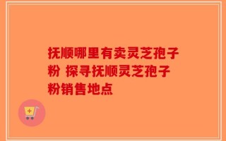 抚顺哪里有卖灵芝孢子粉 探寻抚顺灵芝孢子粉销售地点