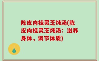 陈皮肉桂灵芝炖汤(陈皮肉桂灵芝炖汤：滋养身体，调节体质)