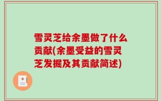 雪灵芝给余墨做了什么贡献(余墨受益的雪灵芝发掘及其贡献简述)