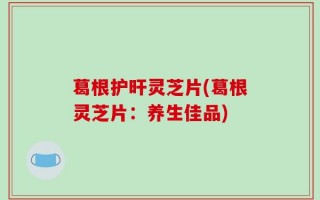 葛根护旰灵芝片(葛根灵芝片：养生佳品)