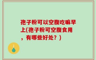 孢子粉可以空腹吃嘛早上(孢子粉可空腹食用，有哪些好处？)