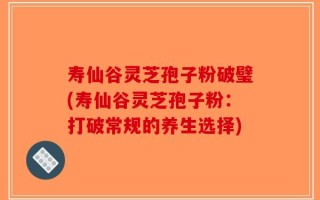 寿仙谷灵芝孢子粉破璧(寿仙谷灵芝孢子粉：打破常规的养生选择)