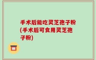 手术后能吃灵芝孢子粉(手术后可食用灵芝孢子粉)