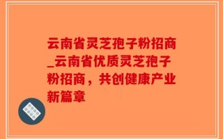云南省灵芝孢子粉招商_云南省优质灵芝孢子粉招商，共创健康产业新篇章