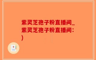 紫灵芝孢子粉直播间_紫灵芝孢子粉直播间：)