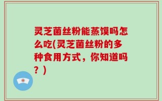 灵芝菌丝粉能蒸馍吗怎么吃(灵芝菌丝粉的多种食用方式，你知道吗？)