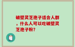 破壁灵芝孢子适合人群，什么人可以吃破壁灵芝孢子粉？