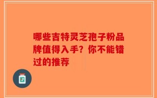 哪些吉特灵芝孢子粉品牌值得入手？你不能错过的推荐