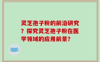 灵芝孢子粉的前沿研究？探究灵芝孢子粉在医学领域的应用前景？