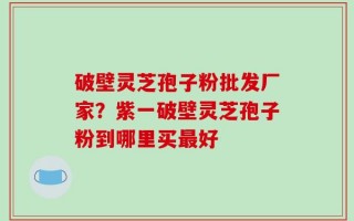 破壁灵芝孢子粉批发厂家？紫一破壁灵芝孢子粉到哪里买最好