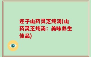 连子山药灵芝炖汤(山药灵芝炖汤：美味养生佳品)