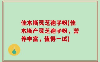 佳木斯灵芝孢子粉(佳木斯产灵芝孢子粉，营养丰富，值得一试)