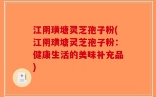 江阴璜塘灵芝孢子粉(江阴璜塘灵芝孢子粉：健康生活的美味补充品)