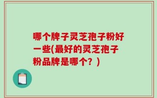 哪个牌子灵芝孢子粉好一些(最好的灵芝孢子粉品牌是哪个？)