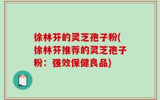 徐林芬的灵芝孢子粉(徐林芬推荐的灵芝孢子粉：强效保健良品)