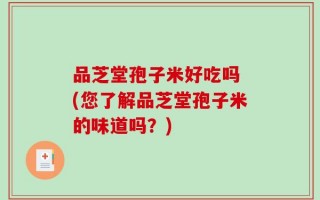 品芝堂孢子米好吃吗 (您了解品芝堂孢子米的味道吗？)