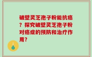 破壁灵芝孢子粉能抗癌？探究破壁灵芝孢子粉对癌症的预防和治疗作用？