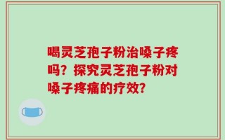 喝灵芝孢子粉治嗓子疼吗？探究灵芝孢子粉对嗓子疼痛的疗效？