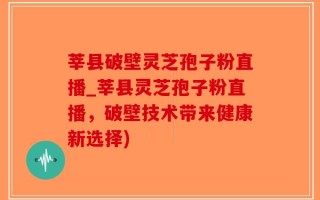 莘县破壁灵芝孢子粉直播_莘县灵芝孢子粉直播，破壁技术带来健康新选择)