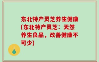 东北特产灵芝养生健康(东北特产灵芝：天然养生良品，改善健康不可少)