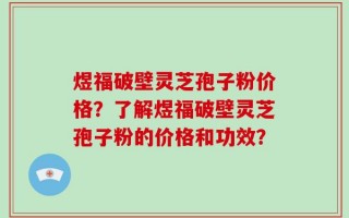 煜福破壁灵芝孢子粉价格？了解煜福破壁灵芝孢子粉的价格和功效？