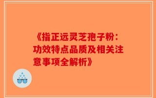 《指正远灵芝孢子粉：功效特点品质及相关注意事项全解析》
