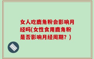 女人吃鹿角粉会影响月经吗(女性食用鹿角粉是否影响月经周期？)